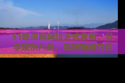 51吃瓜网网址正式发布，分享娱乐八卦、趣味新闻的新平台