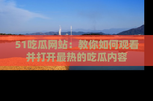 51吃瓜网站：教你如何观看并打开最热的吃瓜内容