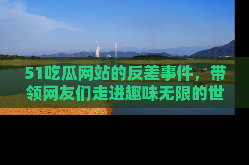 51吃瓜网站的反差事件，带领网友们走进趣味无限的世界