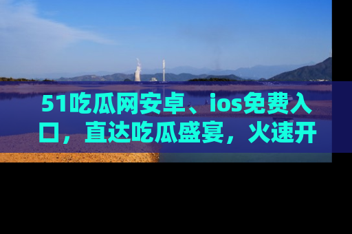 51吃瓜网安卓、ios免费入口，直达吃瓜盛宴，火速开启线上体验！