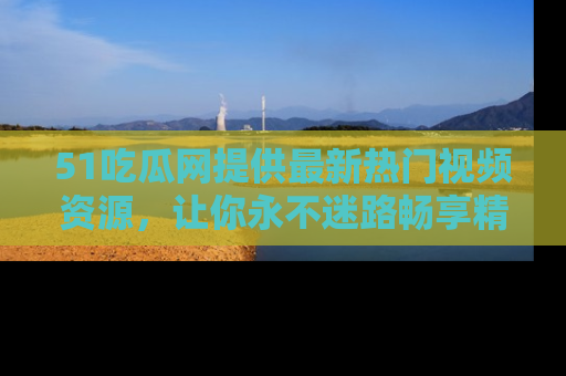 51吃瓜网提供最新热门视频资源，让你永不迷路畅享精彩！