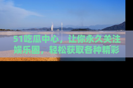 51吃瓜中心,让你永久关注娱乐圈,轻松获取各种精彩的吃瓜信息!