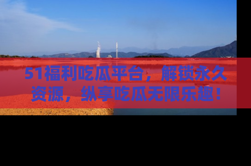 51福利吃瓜平台,解锁永久资源,纵享吃瓜无限乐趣!
