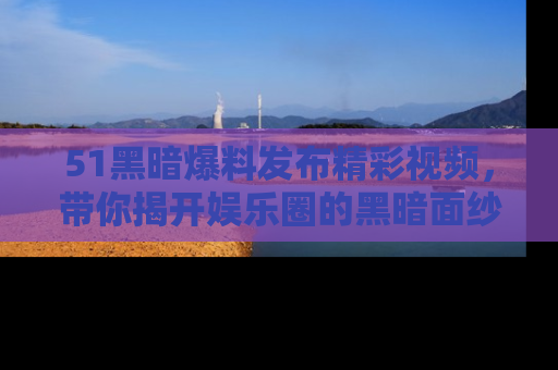 51黑暗爆料发布精彩视频,带你揭开娱乐圈的黑暗面纱
