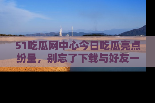 51吃瓜网中心今日吃瓜亮点纷呈,别忘了下载与好友一同分享!