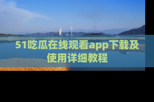 51吃瓜在线观看app下载及使用详细教程