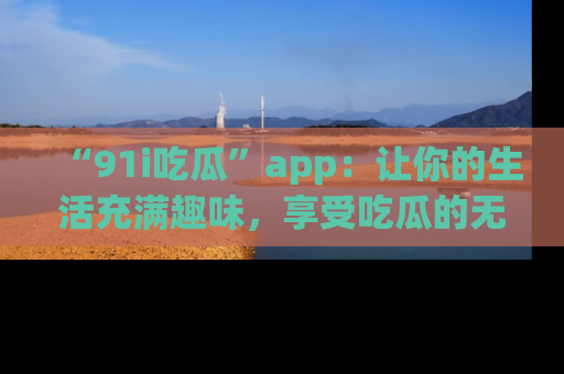 “91i吃瓜”app:让你的生活充满趣味,享受吃瓜的无限乐趣!