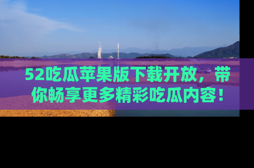 52吃瓜苹果版下载开放,带你畅享更多精彩吃瓜内容!