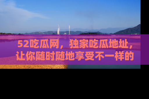 52吃瓜网,独家吃瓜地址,让你随时随地享受不一样的观看体验!