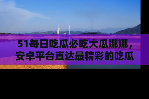 51每日吃瓜必吃大瓜娜娜,安卓平台直达最精彩的吃瓜内容。
