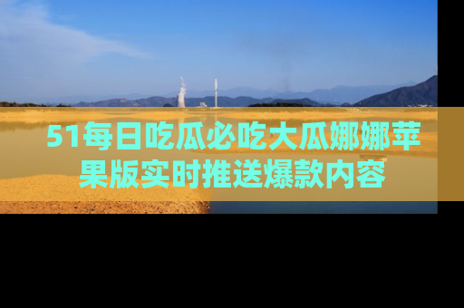 51每日吃瓜必吃大瓜娜娜苹果版实时推送爆款内容