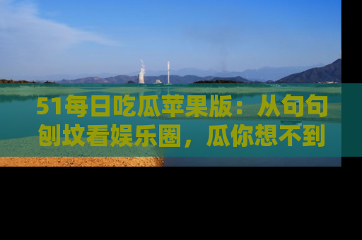 51每日吃瓜苹果版:从句句刨坟看娱乐圈,瓜你想不到的精彩纷呈!