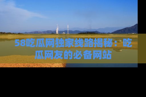 58吃瓜网独家线路揭秘:吃瓜网友的必备网站