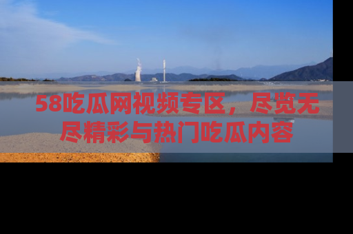 58吃瓜网视频专区,尽览无尽精彩与热门吃瓜内容