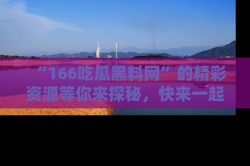 “166吃瓜黑料网”的精彩资源等你来探秘,快来一起吃瓜吧!