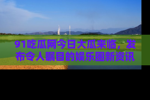 91吃瓜网今日大瓜来临，发布令人瞩目的娱乐圈新资讯！