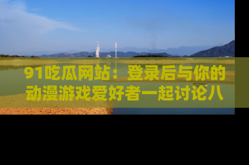 91吃瓜网站：登录后与你的动漫游戏爱好者一起讨论八卦！