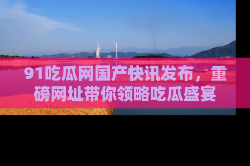 91吃瓜网国产快讯发布，重磅网址带你领略吃瓜盛宴