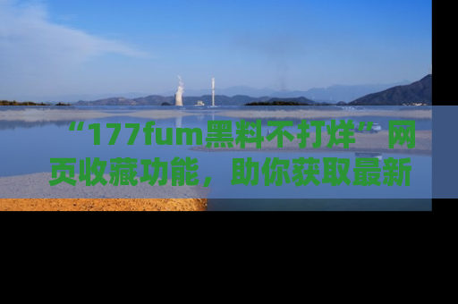 “177fum黑料不打烊”网页收藏功能,助你获取最新黑料动态