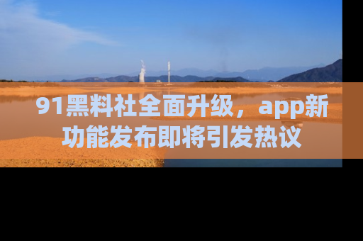 91黑料社全面升级，app新功能发布即将引发热议