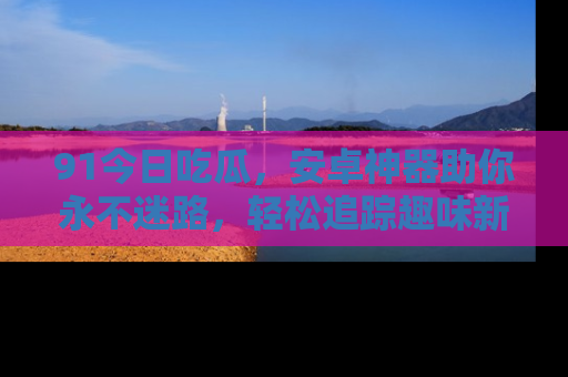 91今日吃瓜，安卓神器助你永不迷路，轻松追踪趣味新闻！
