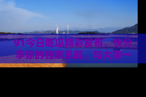 91今日吃瓜精彩发布，快分享你的独家见解，与大家一起讨论吧！