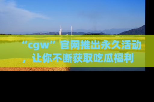 “cgw”官网推出永久活动,让你不断获取吃瓜福利