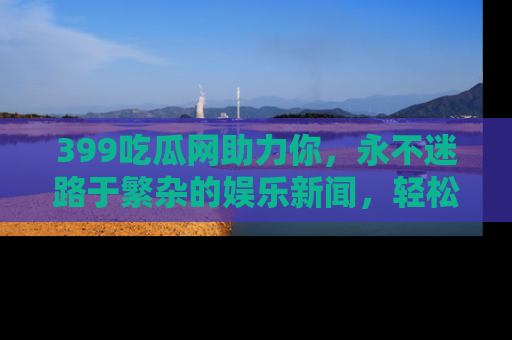 399吃瓜网助力你，永不迷路于繁杂的娱乐新闻，轻松追踪热点！