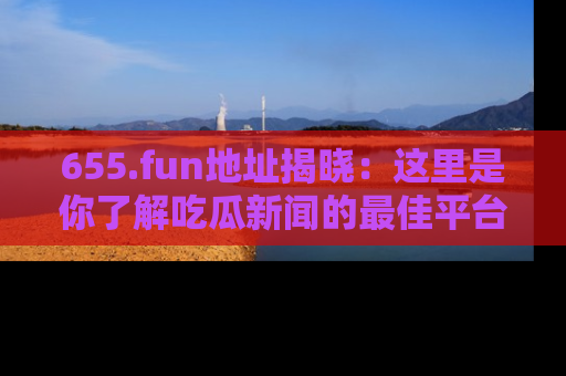 655.fun地址揭晓：这里是你了解吃瓜新闻的最佳平台，快来探索吧！
