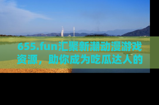 655.fun汇聚新潮动漫游戏资源，助你成为吃瓜达人的必备平台！