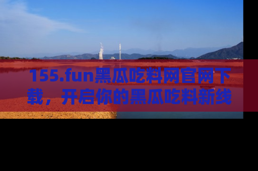 155.fun黑瓜吃料网官网下载，开启你的黑瓜吃料新线路，轻松找到入口！