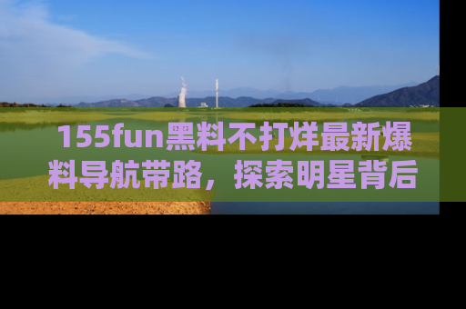 155fun黑料不打烊最新爆料导航带路，探索明星背后的秘密