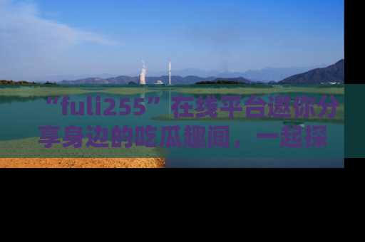 “fuli255”在线平台邀你分享身边的吃瓜趣闻,一起探索生活的小秘密!