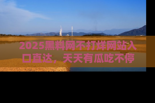 2025黑料网不打烊网站入口直达，天天有瓜吃不停