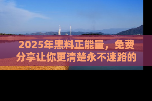 2025年黑料正能量，免费分享让你更清楚永不迷路的真相！