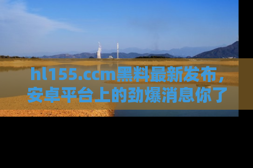 hl155.ccm黑料最新发布，安卓平台上的劲爆消息你了解了吗？