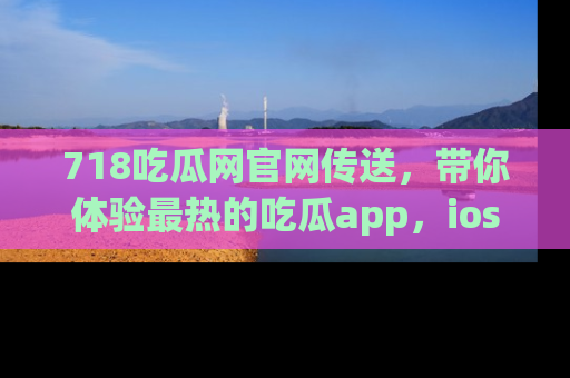 718吃瓜网官网传送，带你体验最热的吃瓜app，ios用户必备哦！