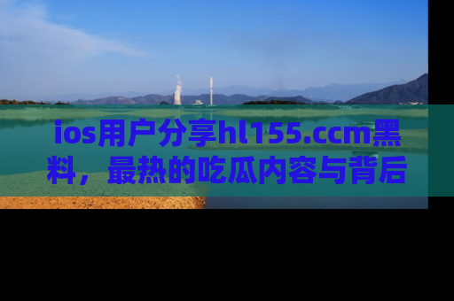 ios用户分享hl155.ccm黑料,最热的吃瓜内容与背后的真实事件!