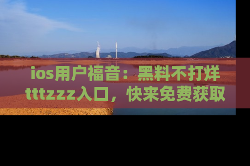 ios用户福音:黑料不打烊tttzzz入口,快来免费获取最新娱乐黑料!
