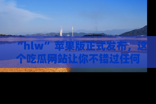 “hlw”苹果版正式发布,这个吃瓜网站让你不错过任何热议话题!