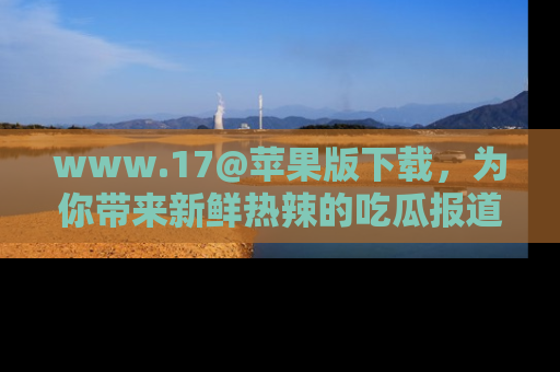 www.17@苹果版下载,为你带来新鲜热辣的吃瓜报道,尽情享受!