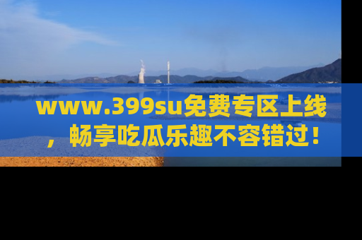 www.399su免费专区上线,畅享吃瓜乐趣不容错过!