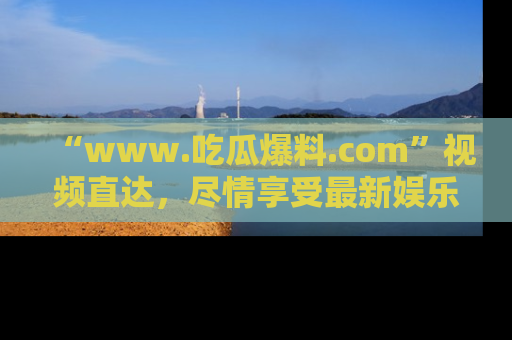 “www.吃瓜爆料.com”视频直达,尽情享受最新娱乐圈的吃瓜盛宴!