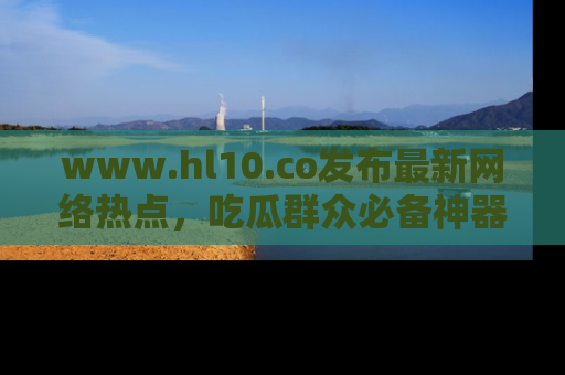 www.hl10.co发布最新网络热点,吃瓜群众必备神器