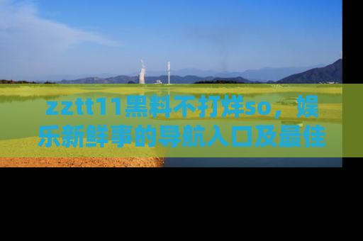 zztt11黑料不打烊so，娱乐新鲜事的导航入口及最佳浏览线路推荐