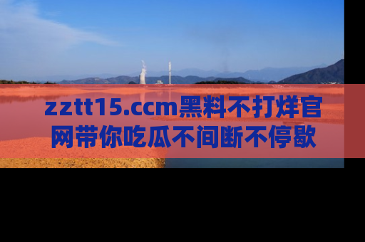 zztt15.ccm黑料不打烊官网带你吃瓜不间断不停歇