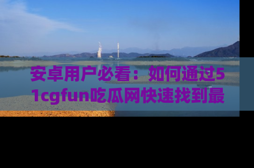 安卓用户必看：如何通过51cgfun吃瓜网快速找到最新链接？