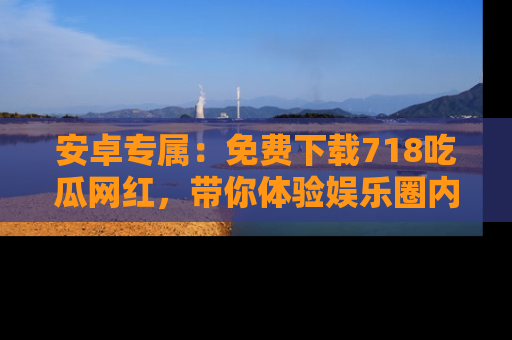 安卓专属：免费下载718吃瓜网红，带你体验娱乐圈内幕