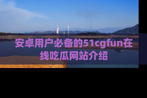 安卓用户必备的51cgfun在线吃瓜网站介绍