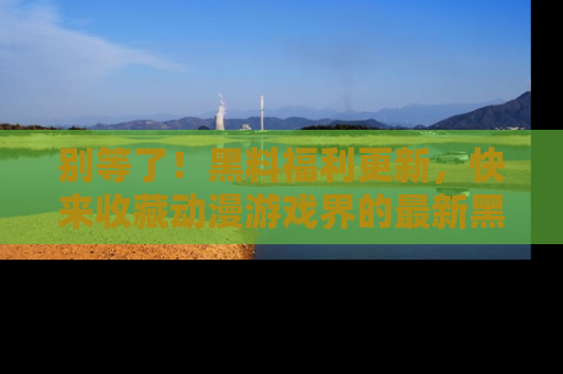 别等了！黑料福利更新，快来收藏动漫游戏界的最新黑料吧！